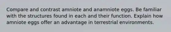 Compare and contrast amniote and anamniote eggs. Be familiar with the structures found in each and their function. Explain how amniote eggs offer an advantage in terrestrial environments.