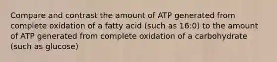 Compare and contrast the amount of ATP generated from complete oxidation of a fatty acid (such as 16:0) to the amount of ATP generated from complete oxidation of a carbohydrate (such as glucose)