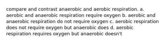 compare and contrast anaerobic and aerobic respiration. a. aerobic and anaerobic respiration require oxygen b. aerobic and anaerobic respiration do not require oxygen c. aerobic respiration does not require oxygen but anaerobic does d. aerobic respiration requires oxygen but anaerobic doesn't