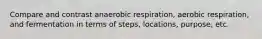 Compare and contrast anaerobic respiration, aerobic respiration, and fermentation in terms of steps, locations, purpose, etc.