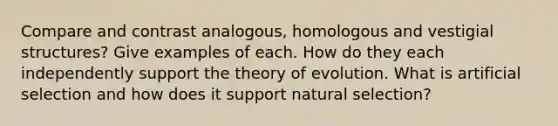 Compare and contrast analogous, homologous and vestigial structures? Give examples of each. How do they each independently support the theory of evolution. What is artificial selection and how does it support natural selection?