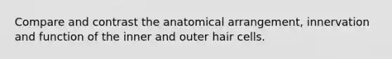 Compare and contrast the anatomical arrangement, innervation and function of the inner and outer hair cells.