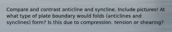 Compare and contrast anticline and syncline. Include pictures! At what type of plate boundary would folds (anticlines and synclines) form? Is this due to compression, tension or shearing?