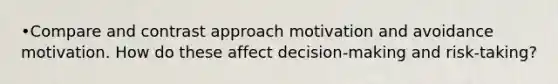 •Compare and contrast approach motivation and avoidance motivation. How do these affect decision-making and risk-taking?