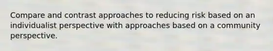 Compare and contrast approaches to reducing risk based on an individualist perspective with approaches based on a community perspective.