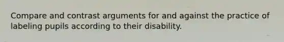 Compare and contrast arguments for and against the practice of labeling pupils according to their disability.