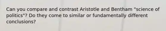 Can you compare and contrast Aristotle and Bentham "science of politics"? Do they come to similar or fundamentally different conclusions?