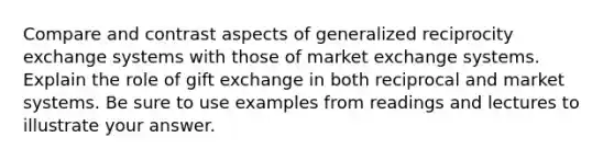 Compare and contrast aspects of generalized reciprocity exchange systems with those of market exchange systems. Explain the role of gift exchange in both reciprocal and market systems. Be sure to use examples from readings and lectures to illustrate your answer.