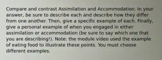 Compare and contrast Assimilation and Accommodation. In your answer, be sure to describe each and describe how they differ from one another. Then, give a specific example of each. Finally, give a personal example of when you engaged in either assimilation or accommodation (be sure to say which one that you are describing!). Note: the module video used the example of eating food to illustrate these points. You must choose different examples.