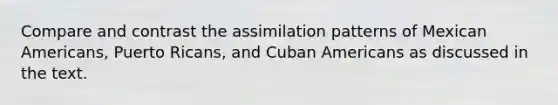 Compare and contrast the assimilation patterns of Mexican Americans, Puerto Ricans, and Cuban Americans as discussed in the text.