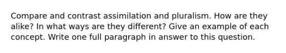 Compare and contrast assimilation and pluralism. How are they alike? In what ways are they different? Give an example of each concept. Write one full paragraph in answer to this question.