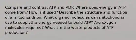 Compare and contrast ATP and ADP. Where does energy in ATP come from? How is it used? Describe the structure and function of a mitochondrion. What <a href='https://www.questionai.com/knowledge/kjUwUacPFG-organic-molecules' class='anchor-knowledge'>organic molecules</a> can mitochondria use to supplythe energy needed to build ATP? Are oxygen molecules required? What are the waste products of ATP production?