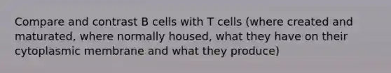 Compare and contrast B cells with T cells (where created and maturated, where normally housed, what they have on their cytoplasmic membrane and what they produce)