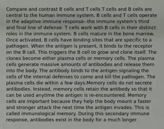 Compare and contrast B cells and T cells T cells and B cells are central to the human immune system. B cells and T cells operate in the adaptive immune response--the immune system's third and final line of defense. T cells work with B cells in their distinct roles in the immune system. B cells mature in the bone marrow. Once activated, B cells have binding sites that are specific to a pathogen. When the antigen is present, it binds to the receptor on the B cell. This triggers the B cell to grow and clone itself. The clones become either plasma cells or memory cells. The plasma cells generate massive amounts of antibodies and release them into the body. The antibody binds to the antigen signaling the cells of the internal defenses to come and kill the pathogen. The plasma cells die within a few days.Memory cells do not secrete antibodies. Instead, memory cells retain the antibody so that it can be used anytime the antigen is re-encountered. Memory cells are important because they help the body mount a faster and stronger attack the next time the antigen invades. This is called immunological memory. During this secondary immune response, antibodies exist in the body for a much longer