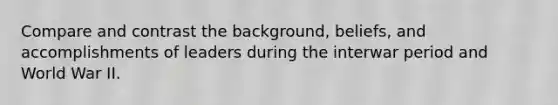 Compare and contrast the background, beliefs, and accomplishments of leaders during the interwar period and World War II.
