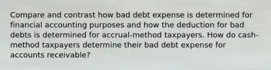 Compare and contrast how bad debt expense is determined for financial accounting purposes and how the deduction for bad debts is determined for accrual-method taxpayers. How do cash-method taxpayers determine their bad debt expense for accounts receivable?