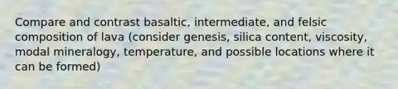 Compare and contrast basaltic, intermediate, and felsic composition of lava (consider genesis, silica content, viscosity, modal mineralogy, temperature, and possible locations where it can be formed)