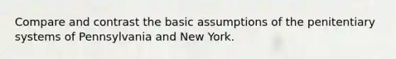 Compare and contrast the basic assumptions of the penitentiary systems of Pennsylvania and New York.