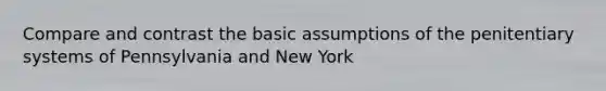 Compare and contrast the basic assumptions of the penitentiary systems of Pennsylvania and New York