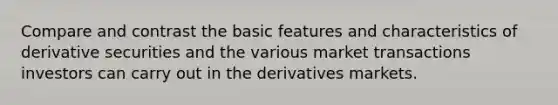 Compare and contrast the basic features and characteristics of derivative securities and the various market transactions investors can carry out in the derivatives markets.