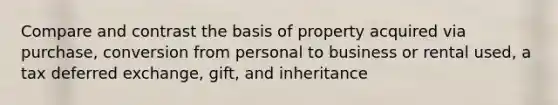 Compare and contrast the basis of property acquired via purchase, conversion from personal to business or rental used, a tax deferred exchange, gift, and inheritance