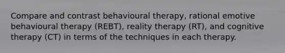 Compare and contrast behavioural therapy, rational emotive behavioural therapy (REBT), reality therapy (RT), and cognitive therapy (CT) in terms of the techniques in each therapy.