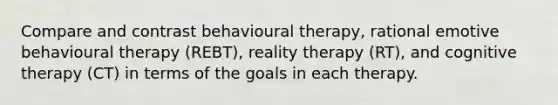 Compare and contrast behavioural therapy, rational emotive behavioural therapy (REBT), reality therapy (RT), and cognitive therapy (CT) in terms of the goals in each therapy.