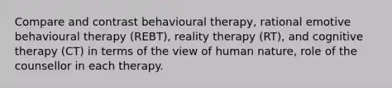 Compare and contrast behavioural therapy, rational emotive behavioural therapy (REBT), reality therapy (RT), and cognitive therapy (CT) in terms of the view of human nature, role of the counsellor in each therapy.