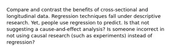 Compare and contrast the benefits of cross-sectional and longitudinal data. Regression techniques fall under descriptive research. Yet, people use regression to predict. Is that not suggesting a cause-and-effect analysis? Is someone incorrect in not using causal research (such as experiments) instead of regression?