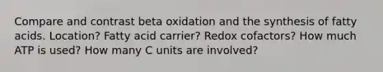 Compare and contrast beta oxidation and the synthesis of fatty acids. Location? Fatty acid carrier? Redox cofactors? How much ATP is used? How many C units are involved?