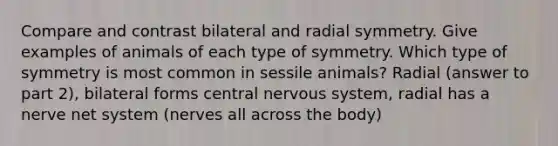 Compare and contrast bilateral and radial symmetry. Give examples of animals of each type of symmetry. Which type of symmetry is most common in sessile animals? Radial (answer to part 2), bilateral forms central nervous system, radial has a nerve net system (nerves all across the body)