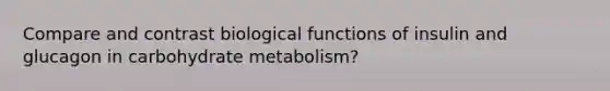 Compare and contrast biological functions of insulin and glucagon in carbohydrate metabolism?