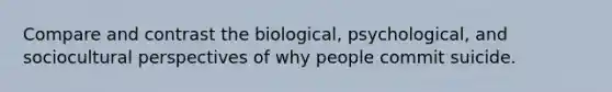 Compare and contrast the biological, psychological, and sociocultural perspectives of why people commit suicide.