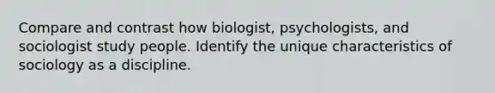 Compare and contrast how biologist, psychologists, and sociologist study people. Identify the unique characteristics of sociology as a discipline.