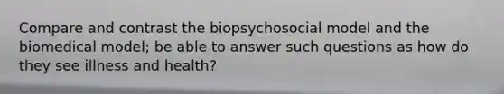 Compare and contrast the biopsychosocial model and the biomedical model; be able to answer such questions as how do they see illness and health?