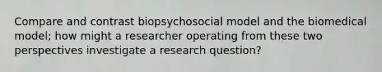 Compare and contrast biopsychosocial model and the biomedical model; how might a researcher operating from these two perspectives investigate a research question?