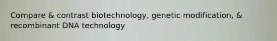 Compare & contrast biotechnology, genetic modification, & recombinant DNA technology