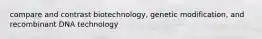 compare and contrast biotechnology, genetic modification, and recombinant DNA technology