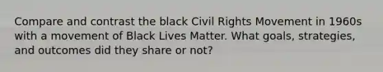 Compare and contrast the black Civil Rights Movement in 1960s with a movement of Black Lives Matter. What goals, strategies, and outcomes did they share or not?