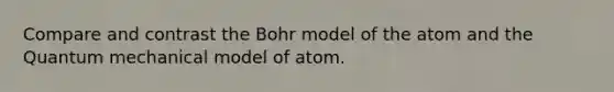 Compare and contrast the Bohr model of the atom and the Quantum mechanical model of atom.