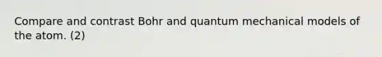 Compare and contrast Bohr and quantum mechanical models of the atom. (2)