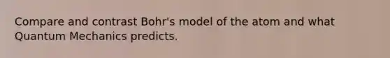 Compare and contrast Bohr's model of the atom and what Quantum Mechanics predicts.