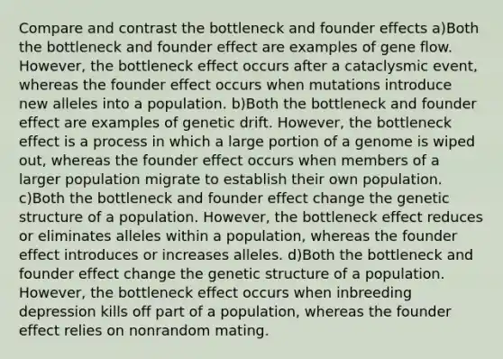 Compare and contrast the bottleneck and founder effects a)Both the bottleneck and founder effect are examples of gene flow. However, the bottleneck effect occurs after a cataclysmic event, whereas the founder effect occurs when mutations introduce new alleles into a population. b)Both the bottleneck and founder effect are examples of genetic drift. However, the bottleneck effect is a process in which a large portion of a genome is wiped out, whereas the founder effect occurs when members of a larger population migrate to establish their own population. c)Both the bottleneck and founder effect change the genetic structure of a population. However, the bottleneck effect reduces or eliminates alleles within a population, whereas the founder effect introduces or increases alleles. d)Both the bottleneck and founder effect change the genetic structure of a population. However, the bottleneck effect occurs when inbreeding depression kills off part of a population, whereas the founder effect relies on nonrandom mating.