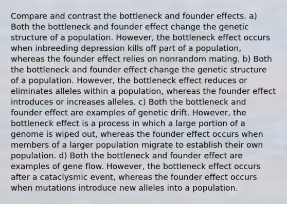 Compare and contrast the bottleneck and founder effects. a) Both the bottleneck and founder effect change the genetic structure of a population. However, the bottleneck effect occurs when inbreeding depression kills off part of a population, whereas the founder effect relies on nonrandom mating. b) Both the bottleneck and founder effect change the genetic structure of a population. However, the bottleneck effect reduces or eliminates alleles within a population, whereas the founder effect introduces or increases alleles. c) Both the bottleneck and founder effect are examples of genetic drift. However, the bottleneck effect is a process in which a large portion of a genome is wiped out, whereas the founder effect occurs when members of a larger population migrate to establish their own population. d) Both the bottleneck and founder effect are examples of gene flow. However, the bottleneck effect occurs after a cataclysmic event, whereas the founder effect occurs when mutations introduce new alleles into a population.