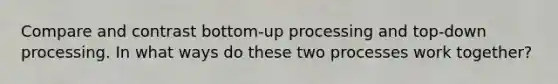 Compare and contrast bottom-up processing and top-down processing. In what ways do these two processes work together?