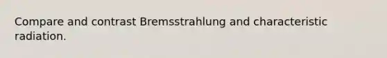 Compare and contrast Bremsstrahlung and characteristic radiation.