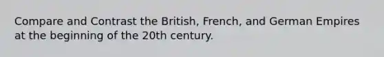 Compare and Contrast the British, French, and German Empires at the beginning of the 20th century.