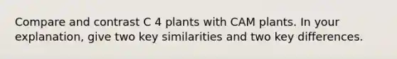 Compare and contrast C 4 plants with CAM plants. In your explanation, give two key similarities and two key differences.