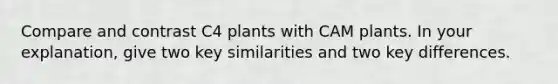 Compare and contrast C4 plants with CAM plants. In your explanation, give two key similarities and two key differences.