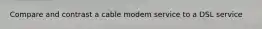 Compare and contrast a cable modem service to a DSL service